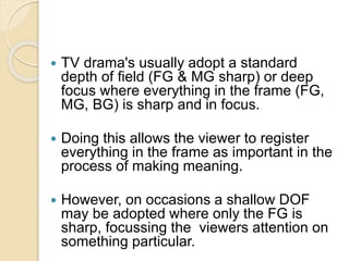  TV drama's usually adopt a standard
depth of field (FG & MG sharp) or deep
focus where everything in the frame (FG,
MG, BG) is sharp and in focus.
 Doing this allows the viewer to register
everything in the frame as important in the
process of making meaning.
 However, on occasions a shallow DOF
may be adopted where only the FG is
sharp, focussing the viewers attention on
something particular.
 