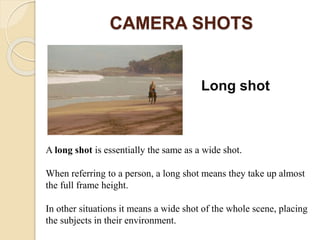 CAMERA SHOTS
Long shot
A long shot is essentially the same as a wide shot.
When referring to a person, a long shot means they take up almost
the full frame height.
In other situations it means a wide shot of the whole scene, placing
the subjects in their environment.
 