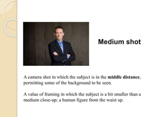 Medium shot
A camera shot in which the subject is in the middle distance,
permitting some of the background to be seen.
A value of framing in which the subject is a bit smaller than a
medium close-up; a human figure from the waist up.
 