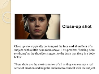 Close-up shot
Close up shots typically contain just the face and shoulders of a
subject, with a little head room above. This prevents 'floating head
syndrome' as the shoulders suggest to the brain that there is a body
below.
These shots are the most common of all as they can convey a real
sense of emotion and help the audience to connect with the subject.
 