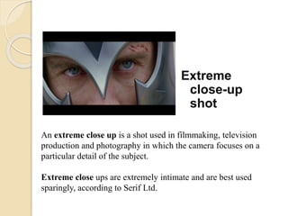 Extreme
close-up
shot
An extreme close up is a shot used in filmmaking, television
production and photography in which the camera focuses on a
particular detail of the subject.
Extreme close ups are extremely intimate and are best used
sparingly, according to Serif Ltd.
 