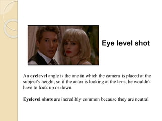 Eye level shot
An eyelevel angle is the one in which the camera is placed at the
subject's height, so if the actor is looking at the lens, he wouldn't
have to look up or down.
Eyelevel shots are incredibly common because they are neutral
 