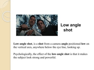 Low angle
shot
Low-angle shot, is a shot from a camera angle positioned low on
the vertical axis, anywhere below the eye line, looking up.
Psychologically, the effect of the low-angle shot is that it makes
the subject look strong and powerful.
 