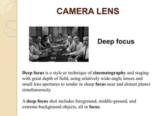 CAMERA LENS
Deep focus
Deep focus is a style or technique of cinematography and staging
with great depth of field, using relatively wide-angle lenses and
small lens apertures to render in sharp focus near and distant planes
simultaneously.
A deep-focus shot includes foreground, middle-ground, and
extreme-background objects, all in focus.
 