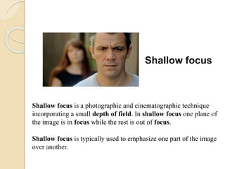 Shallow focus
Shallow focus is a photographic and cinematographic technique
incorporating a small depth of field. In shallow focus one plane of
the image is in focus while the rest is out of focus.
Shallow focus is typically used to emphasize one part of the image
over another.
 