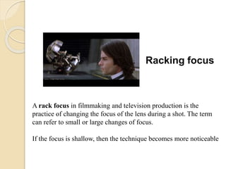 Racking focus
A rack focus in filmmaking and television production is the
practice of changing the focus of the lens during a shot. The term
can refer to small or large changes of focus.
If the focus is shallow, then the technique becomes more noticeable
 