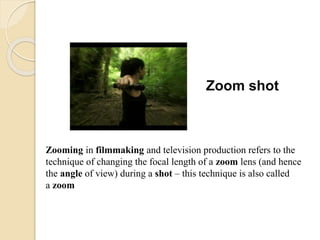 Zoom shot
Zooming in filmmaking and television production refers to the
technique of changing the focal length of a zoom lens (and hence
the angle of view) during a shot – this technique is also called
a zoom
 