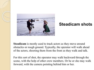 Steadicam shots
Steadicam is mostly used to track actors as they move around
obstacles or rough ground. Typically, the operator will walk ahead
of the actors, shooting them from the front as they walk and talk.
For this sort of shot, the operator may walk backward through the
scene, with the help of other crew members. Or he or she may walk
forward, with the camera pointing behind him or her.
 