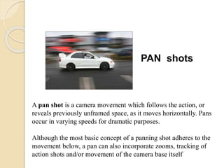 PAN shots
A pan shot is a camera movement which follows the action, or
reveals previously unframed space, as it moves horizontally. Pans
occur in varying speeds for dramatic purposes.
Although the most basic concept of a panning shot adheres to the
movement below, a pan can also incorporate zooms, tracking of
action shots and/or movement of the camera base itself
 