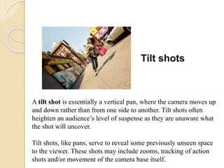 Tilt shots
A tilt shot is essentially a vertical pan, where the camera moves up
and down rather than from one side to another. Tilt shots often
heighten an audience’s level of suspense as they are unaware what
the shot will uncover.
Tilt shots, like pans, serve to reveal some previously unseen space
to the viewer. These shots may include zooms, tracking of action
shots and/or movement of the camera base itself.
 