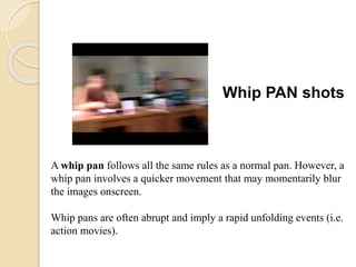 Whip PAN shots
A whip pan follows all the same rules as a normal pan. However, a
whip pan involves a quicker movement that may momentarily blur
the images onscreen.
Whip pans are often abrupt and imply a rapid unfolding events (i.e.
action movies).
 