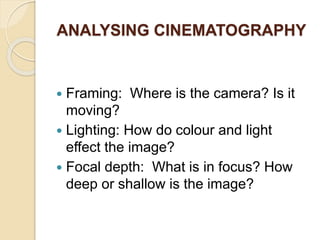 ANALYSING CINEMATOGRAPHY
 Framing: Where is the camera? Is it
moving?
 Lighting: How do colour and light
effect the image?
 Focal depth: What is in focus? How
deep or shallow is the image?
 