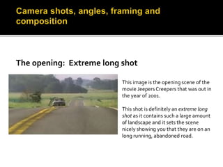 This image is the opening scene of the 
movie Jeepers Creepers that was out in 
the year of 2001. 
This shot is definitely an extreme long 
shot as it contains such a large amount 
of landscape and it sets the scene 
nicely showing you that they are on an 
long running, abandoned road. 
 