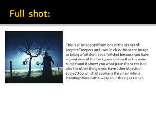 This is an image still from one of the scenes of 
Jeepers Creepers and I would class this scene image 
as being a full shot. It is a full shot because you have 
a good view of the background as well as the main 
subject and it shows you what place the scene is in 
also the other thing is you have other objects in 
subject too which of course is the villain who is 
standing there with a weapon in the right corner. 
 