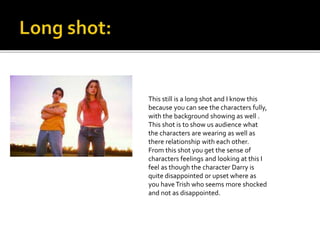 This still is a long shot and I know this 
because you can see the characters fully, 
with the background showing as well . 
This shot is to show us audience what 
the characters are wearing as well as 
there relationship with each other. 
From this shot you get the sense of 
characters feelings and looking at this I 
feel as though the character Darry is 
quite disappointed or upset where as 
you have Trish who seems more shocked 
and not as disappointed. 
 