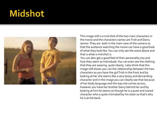 This image still is a mid shot of the two main characters in 
the movie and the characters names are Trish and Darry 
Jenner. They are both in the main view of the camera so 
that the audience watching the movie can have a good look 
of what they look like. You can only see the waist above and 
that is what a mid shot is. 
You can also get a good feel of their personality too and 
how they seem as individuals. You can even see the clothing 
that they are wearing quite clearly, I also think that this 
image still shows you can the relationship between the two 
characters as you have the girl Trish in the front and by 
looking at her she seems like a very bossy and demanding 
character and in the image you can clearly see that because 
of her body language and the way she comes across, 
however you have her brother Darry behind her and by 
looking at him he seems as though he is a quiet and scared 
character who is quite intimated by his sister so that’s why 
he is at the back. 
 