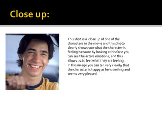 This shot is a close up of one of the 
characters in the movie and this photo 
clearly shows you what the character is 
feeling because by looking at his face you 
can see the actors emotions, and this 
allows us to feel what they are feeling. 
In this image you can tell very clearly that 
the character is happy as he is smiling and 
seems very pleased. 
 