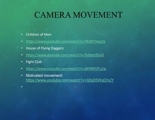 CAMERA MOVEMENT
• Children of Men
• https://www.youtube.com/watch?v=YBzWTIexszQ
• House of Flying Daggers
• https://www.youtube.com/watch?v=Tk9tqFd5sGI
• Fight Club
• https://www.youtube.com/watch?v=J8FRBYOFu2w
• Motivated movement:
https://www.youtube.com/watch?v=GfqD5WqChUY
•
 