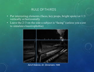 RULE OFTHIRDS
• Put interesting elements (faces, key props, bright spots) at 1/3
vertically or horizontally
• Leave the 2/3 on the side a subject is “facing” (unless you want
to simulate claustrophobia)
Actof Violence, dir: Zinnemann,1948
 