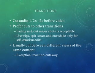 TRANSITIONS
• Cut audio 1/2s -‐2s before video
• Prefer cuts to other transitions
– Fading in &out major shots is acceptable
– Use wipe, split-‐screen, and crossfade only for
self-‐consciousedits
• Usually cut between different views of the
same content
– Exception: reaction/cutaway
 