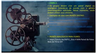• ETAPA 2:
• Os grupos devem criar um painel (digital ou
analógico) listando-os de acordo com o gênero
cinematográfico solicitado. Nesse momento, vocês
podem utilizar seus celulares.
• Exemplos de sites com PAINÉIS DIGITAIS :
• https://rockcontent.com/br/blog/moodboard/
• https://www.canva.com/pt_br/criar/painel-
semantico/
• https://www.pardeideias.com/criando-um-painel-
de-inspiracao-digital
• https://zanotti.com.br/blog/moodboard-o-que-e-e-
como-fazer-o-seu/
• PAINÉIS ANALÓGICOS PARA FILMES:
• https://youtu.be/tfdTI2_OJzo 4 MIN Painel de Fotos
Rolo de Filme DiY
 