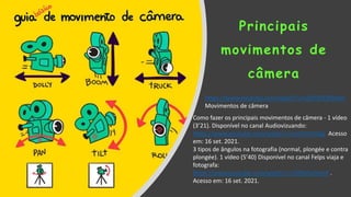 Principais
movimentos de
câmera
Como fazer os principais movimentos de câmera - 1 vídeo
(3’21). Disponível no canal Audiovizuando:
https://www.youtube.com/watch?v=ut5rhSrIUGg Acesso
em: 16 set. 2021.
3 tipos de ângulos na fotografia (normal, plongée e contra
plongée). 1 vídeo (5’40) Disponível no canal Felps viaja e
fotografa:
https://www.youtube.com/watch?v=2HKlvVy3rmA .
Acesso em: 16 set. 2021.
https://www.youtube.com/watch?v=QSPODOX9kXw
Movimentos de câmera
 