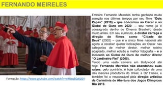 FERNANDO MEIRELES
Embora Fernando Meirelles tenha ganhado muita
atenção nos últimos tempos por seu filme “Dois
Papas” (2019) – que concorreu ao Oscar e ao
Globo de Ouro em 2020 –, seu nome já é
consagrado dentro do Cinema Brasileiro desde
muito antes. Em seu currículo, o diretor carrega a
direção de filmes como “Cidade de
Deus” (2002) – que é o único filme nacional até
agora a receber quatro indicações ao Oscar nas
categorias de melhor diretor, melhor roteiro
adaptado, melhor edição e melhor fotografia – e o
indicado ao Globo de Ouro de melhor diretor
“O Jardineiro Fiel” (2005).
Tendo uma vasta carreira em Hollywood até
hoje, Fernando Meirelles não abandonou suas
raízes, pelo contrário: é hoje cofundador de uma
das maiores produtoras do Brasil, a O2 Filmes, e
também foi o responsável pela direção artística
da Cerimônia de Abertura dos Jogos Olímpicos
Rio 2016.
Formação: https://www.youtube.com/watch?v=xRUxqEQdQQ4
 