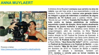 ANNA MUYLAERT
A diretora Anna Muylaert começou sua carreira na área de
roteiro, que até hoje ainda é sua especialidade e onde se
destaca. Com seu trabalho, marcou uma geração inteira
ao integrar o grupo de roteiristas e criadores de alguns
clássicos da TV Cultura para o público infantil, como
“Mundo da Lua” (1991) e “Castelo Rá-Tim-Bum” (1995).
Indo contra as baixas estatísticas de mulheres
assumindo o posto de direção, Anna inspira atualmente
milhares de jovens mulheres a seguirem buscando o
cargo. Em 2002, estreou seu trabalhou como diretora de
longa-metragem, além de roteirista, no filme “Durval
Discos” (2002), que levou o prêmio de melhor filme e
melhor direção no 30º Festival de Cinema de Gramado. A
partir desse ponto, consolidou sua fama como diretora em
filmes como “É Proibido Fumar” (2009), com Glória Pires
e Paulo Miklos, “Que Horas Ela Volta?” (2015) – premiado
no Festival de Sundance e no Festival de Berlim – e seu
último trabalho “Mãe Só Há Uma” (2016), que foi exibido
em fevereiro de 2016 no Festival de Berlim e trabalha
questões de adoção e identidade. Também em
2016, recebeu o convite para se tornar membro da
Processo criativo:
https://www.youtube.com/watch?v=eNpR1xgWwQs
 