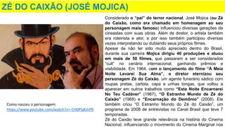 ZÉ DO CAIXÃO (JOSÉ MOJICA)
Considerado o “pai” do terror nacional, José Mojica (ou Zé
do Caixão, como era chamado em homenagem ao seu
personagem mais famoso) influenciou diversas gerações de
cineastas com suas obras. Além de diretor, o artista também
era roteirista e ator, e por isso também participou diversas
vezes interpretando ou dublando seus próprios filmes.
Apesar de não ter sido muito apreciado dentro do Brasil,
durante sua carreira Mojica dirigiu 40 produções e atuou
em mais de 50 filmes, que passaram a ser considerados
“cult” no cenário internacional, ganhando prêmios e
visibilidade. Em 1964, com o lançamento do filme “À Meia
Noite Levarei Sua Alma”, o diretor eternizou seu
personagem Zé do Caixão, um agente funerário sádico com
roupas pretas, cartola, capa e unhas longas, que voltou a
aparecer em outros trabalhos como “Esta Noite Encarnarei
No Teu Cadáver” (1967), “O Estranho Mundo de Zé do
Caixão” (1968) e “Encarnação do Demônio” (2008). Ele
também criou “O Estranho Mundo do Zé do Caixão”, um
programa de 2008 de entrevistas no Canal Brasil que teve 7
temporadas.
Zé do Caixão teve grande relevância na história do Cinema
Nacional, influenciando o movimento do Cinema Marginal nos
Como nasceu o personagem:
https://www.youtube.com/watch?v=-CH0PSjKmP8
 