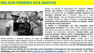 NELSON PEREIRA DOS SANTOS
Nesse período, o cineasta estreou no cargo de diretor com o filme “Rio, 40° graus” (1955), que é um
semidocumentário sobre pessoas do Rio de Janeiro e acompanha um dia na vida de cinco garotos de uma favela.
Por sua temática crítica e social, o filme foi censurado durante a ditadura até ceder à pressão popular pela estreia,
mas hoje é considerado pela Associação Brasileira de Críticos de Cinema (Abraccine) um dos 100 melhores filmes
brasileiros de todos os tempos.
Nelson Pereira dos Santos foi (e é até hoje) muito importante na formação de uma nova geração de diretores
brasileiros, entre eles Glauber Rocha, que foi seu assistente de direção no seu filme seguinte “Rio, Zona
Sendo um grande fã apaixonado por Literatura, Nelson
Pereira dos Santos é um diretor brasileiro que ficou
famoso principalmente por adaptar grandes clássicos da
literatura nacional para o Cinema. Esse foi o caso
de “Vidas Secas”, obra de Graciliano Ramos que teve sua
adaptação dirigida por Nelson Pereira e é um dos filmes
brasileiros mais premiados de todos os tempos, sendo
reconhecido como obra-prima.
O diretor é considerado um dos cineastas mais
importantes do Brasil. Entre 1960 e 1970, Nelson Pereira
dos Santos fez parte do grupo de artistas responsável pela
fundação do movimento conhecido Cinema Novo, que
buscava levantar críticas sobre a desigualdade social e
criar produções que representassem o Brasil, e não
somente imitassem Hollywood.
Como o cinema entrou na vida do diretor: https://www.youtube.com/watch?v=163aOBdr-
 