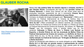 GLAUBER ROCHA
Nessa lista não poderia faltar de maneira alguma o cineasta, escritor e
ator Glauber Rocha. Considerado até hoje um dos grandes nomes do
Cinema Nacional, o diretor ficou famoso por dar novas caras para as
produções nacionais, expandindo de vez o movimento Cinema Novo,
valorizando e criticando a cultura brasileira em seus filmes.
Começou na direção de longas-metragens com “Barravento” (1962) e já foi
premiado no Festival Internacional de Cinema de Karlovy Vary na
Tchecoslováquia em 1964. Em seguida, com seu filme “Deus e o Diabo na
Terra do Sol” (1963) considerado um clássico nacional, ele conquistou o
Grande Prêmio no Festival de Cinema Livre da Itália e o Prêmio da Crítica
no Festival Internacional de Cinema de Acapulco. No entanto, foi “Terra em
Transe” que lhe consagrou como o grande diretor que foi, lhe
rendendo indicação à Palma de Ouro, o Prêmio Luis Buñuel na
Espanha, o Grande Prêmio do Júri da Juventude de Melhor Filme do
Festival Internacional de Cinema de Locarno, e o Golfinho de Ouro de
melhor filme do ano, no Rio de Janeiro. Em 1968, levou o prêmio de
melhor direção no Festival de Cannes por “O Dragão da Maldade contra
o Santo Guerreiro”.
Apesar de perseguido pela ditadura e se vendo obrigado ao exílio, Glauber
Rocha foi e é até hoje um grande mestre e representante da cultura
brasileira, que merece valorização e estudo. Hoje, grande parte de suas
https://www.youtube.com/watch?v=
S3Zs2mqd94g
 