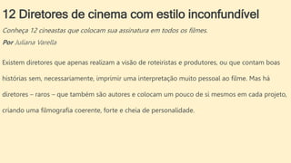 12 Diretores de cinema com estilo inconfundível
Conheça 12 cineastas que colocam sua assinatura em todos os filmes.
Por Juliana Varella
Existem diretores que apenas realizam a visão de roteiristas e produtores, ou que contam boas
histórias sem, necessariamente, imprimir uma interpretação muito pessoal ao filme. Mas há
diretores – raros – que também são autores e colocam um pouco de si mesmos em cada projeto,
criando uma filmografia coerente, forte e cheia de personalidade.
 