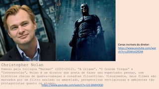 Christopher Nolan
Famoso pela trilogia “Batman” (2005-2012), “A Origem”, “O Grande Truque” e
“Interestelar”, Nolan é um diretor que gosta de fazer seu espectador pensar, com
histórias cheias de quebra-cabeças e ousadias filosóficas. Visualmente, seus filmes são
marcados por um filtro azulado ou amarelado, perspectivas vertiginosas e ambientes tão
protagonistas quanto os atores.
https://www.youtube.com/watch?v=U3-iXA6H3Q0
Cenas incríveis do diretor:
https://www.youtube.com/wat
ch?v=u35WIs62R2M
 