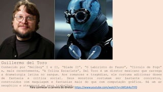 Guillermo del Toro
Conhecido por “Hellboy” I e II, “Blade II”, “O Labirinto do Fauno”, “Círculo de Fogo”
e, mais recentemente, “A Colina Escarlate”, Del Toro é um diretor mexicano que carrega
a dramaturgia latina no sangue. Aos romances e tragédias, ele costuma adicionar doses
de fantasia e crítica social. Seus monstros costumam ser bastante concretos,
construídos com maquiagem e fantasias mais do que com computação gráfica. Há um ar
neogótico e steampunk em seus trabalhos.
Para conhecer a carreira do diretor: https://www.youtube.com/watch?v=zWEzk4o7IY0
 