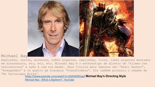 Michael Bay
Explosões, carros, mulheres, robôs gigantes, explosões, tiros, robôs gigantes montados
em dinossauros, etc, etc, etc. Michael Bay é o estereótipo de diretor de “filmes com
testosterona” e ação é com ele mesmo. Seus títulos mais famosos são “Pearl Harbor”,
“Armageddon” e os quatro da franquia “Transformers”. Ele também produziu o remake de
“As Tartarugas Ninja”.
https://www.youtube.com/watch?v=GbKiMJRVyg4 Michael Bay’s Directing Style
Michael Bay - What is Bayhem? - YouTube
 