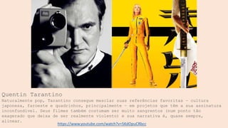 Quentin Tarantino
Naturalmente pop, Tarantino consegue mesclar suas referências favoritas – cultura
japonesa, faroeste e quadrinhos, principalmente – em projetos que têm a sua assinatura
inconfundível. Seus filmes também costumam ser muito sangrentos (num ponto tão
exagerado que deixa de ser realmente violento) e sua narrativa é, quase sempre,
alinear.
https://www.youtube.com/watch?v=5KdOpuCRbcc
 