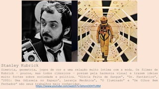 Stanley Kubrick
Simetria, geometria, jogos de cor e uma relação muito íntima com a moda. Os filmes de
Kubrick – poucos, mas todos clássicos – prezam pela harmonia visual e trazem ideias
muito fortes sobre sociedade e política. “Glória Feita de Sangue”, “Dr. Fantástico”,
“2001: Uma Odisseia no Espaço”, Laranja Mecânica”, “O Iluminado” e “De Olhos Bem
Fechados” são seus trabalhos mais conhecidos.
https://www.youtube.com/watch?v=bHzmODHTURM
 