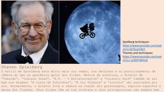 Steven Spielberg
O estilo de Spielberg está muito mais nos temas, nos detalhes e no posicionamento de
câmera do que na aparência geral dos filmes. Mestre da aventura, o diretor de
“Tubarão”, “Indiana Jones”, “E.T. – O Extraterrestre” e “Jurassic Park” também se sai
bem nos dramas: “A Lista de Schindler”, “A Cor Púrpura” e “Lincoln” são assinados por
ele. Normalmente, o diretor foca a câmera na reação dos personagens, explora espelhos e
abusa dos flashes. Seus filmes têm um tom otimista e seus protagonistas são sempre bem
Spielberg techniques:
https://www.youtube.com/wat
ch?v=0iTGseV3brI
Themes and techniques:
https://www.youtube.com/wat
ch?v=-uCBYFHRHU0
 