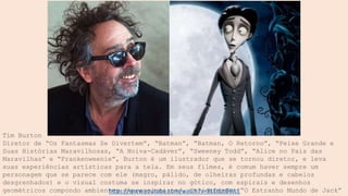 Tim Burton
Diretor de “Os Fantasmas Se Divertem”, “Batman”, “Batman, O Retorno”, “Peixe Grande e
Suas Histórias Maravilhosas, “A Noiva-Cadáver”, “Sweeney Todd”, “Alice no País das
Maravilhas” e “Frankenweenie”, Burton é um ilustrador que se tornou diretor, e leva
suas experiências artísticas para a tela. Em seus filmes, é comum haver sempre um
personagem que se parece com ele (magro, pálido, de olheiras profundas e cabelos
desgrenhados) e o visual costuma se inspirar no gótico, com espirais e desenhos
geométricos compondo ambientes expressionistas. Curiosidade: “O Estranho Mundo de Jack”
https://www.youtube.com/watch?v=BLEttztBWcE
 