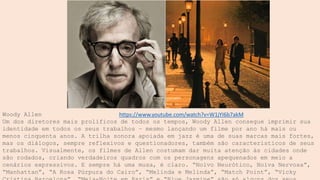 Woody Allen
Um dos diretores mais prolíficos de todos os tempos, Woody Allen consegue imprimir sua
identidade em todos os seus trabalhos – mesmo lançando um filme por ano há mais ou
menos cinquenta anos. A trilha sonora apoiada em jazz é uma de suas marcas mais fortes,
mas os diálogos, sempre reflexivos e questionadores, também são característicos de seus
trabalhos. Visualmente, os filmes de Allen costumam dar muita atenção às cidades onde
são rodados, criando verdadeiros quadros com os personagens apequenados em meio a
cenários expressivos. E sempre há uma musa, é claro. “Noivo Neurótico, Noiva Nervosa”,
“Manhattan”, “A Rosa Púrpura do Cairo”, “Melinda e Melinda”, “Match Point”, “Vicky
https://www.youtube.com/watch?v=W1jYI6b7akM
 