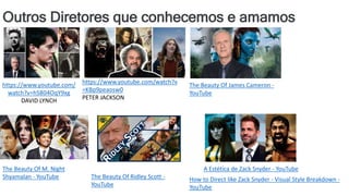 Outros Diretores que conhecemos e amamos
https://www.youtube.com/
watch?v=hSB04OqY9xg
DAVID LYNCH
https://www.youtube.com/watch?v
=KBp9peaosw0
PETER JACKSON
The Beauty Of James Cameron -
YouTube
The Beauty Of M. Night
Shyamalan - YouTube The Beauty Of Ridley Scott -
YouTube
A Estética de Zack Snyder - YouTube
How to Direct like Zack Snyder - Visual Style Breakdown -
YouTube
 