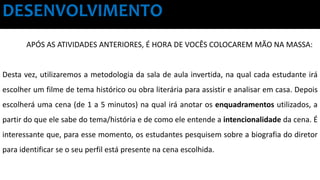 DESENVOLVIMENTO
APÓS AS ATIVIDADES ANTERIORES, É HORA DE VOCÊS COLOCAREM MÃO NA MASSA:
Desta vez, utilizaremos a metodologia da sala de aula invertida, na qual cada estudante irá
escolher um filme de tema histórico ou obra literária para assistir e analisar em casa. Depois
escolherá uma cena (de 1 a 5 minutos) na qual irá anotar os enquadramentos utilizados, a
partir do que ele sabe do tema/história e de como ele entende a intencionalidade da cena. É
interessante que, para esse momento, os estudantes pesquisem sobre a biografia do diretor
para identificar se o seu perfil está presente na cena escolhida.
 