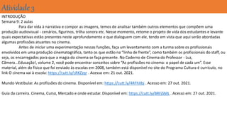 Atividade 3
INTRODUÇÃO
Semana 9: 2 aulas
Para dar vida à narrativa e compor as imagens, temos de analisar também outros elementos que compõem uma
produção audiovisual - cenários, figurinos, trilha sonora etc. Nesse momento, retome o projeto de vida dos estudantes e levante
quais expectativas estão presentes neste aprofundamento e que dialoguem com ele, tendo em vista que aqui serão abordadas
algumas profissões atuantes no cinema.
Antes de iniciar uma experimentação nessas funções, faça um levantamento com a turma sobre os profissionais
envolvidos em uma produção cinematográfica, tanto os que estão na “linha de frente”, como também os profissionais do staff, ou
seja, os encarregados para que a magia do cinema se faça presente. No Caderno de Cinema do Professor - Luz,
Câmera...Educação!, volume 2, você pode encontrar conceitos sobre “As profissões no cinema: o papel de cada um”. Esse
material, além do físico que foi enviado às escolas em 2008, também está disponível no site do Programa Cultura é currículo, no
link O cinema vai à escola: https://cutt.ly/cRKZzqr . Acesso em: 21 out. 2021.
Mundo Vestibular. As profissões do cinema. Disponível em: https://cutt.ly/4RFhXbj . Acesso em: 27 out. 2021.
Guia da carreira. Cinema, Curso, Mercado e onde estudar. Disponível em: https://cutt.ly/BRFjSML . Acesso em: 27 out. 2021.
 