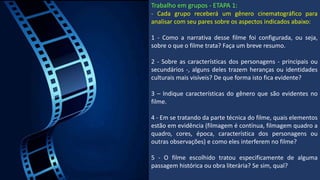 Trabalho em grupos - ETAPA 1:
- Cada grupo receberá um gênero cinematográfico para
analisar com seu pares sobre os aspectos indicados abaixo:
1 - Como a narrativa desse filme foi configurada, ou seja,
sobre o que o filme trata? Faça um breve resumo.
2 - Sobre as características dos personagens - principais ou
secundários -, alguns deles trazem heranças ou identidades
culturais mais visíveis? De que forma isto fica evidente?
3 – Indique características do gênero que são evidentes no
filme.
4 - Em se tratando da parte técnica do filme, quais elementos
estão em evidência (filmagem é contínua, filmagem quadro a
quadro, cores, época, característica dos personagens ou
outras observações) e como eles interferem no filme?
5 - O filme escolhido tratou especificamente de alguma
passagem histórica ou obra literária? Se sim, qual?
 