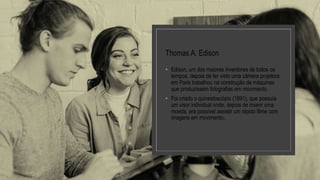 Thomas A. Edison
• Edison, um dos maiores inventores de todos os
tempos, depois de ter visto uma câmera projetora
em Paris trabalhou na construção de máquinas
que produzissem fotografias em movimento.
• Foi criado o quinestoscópio (1891), que possuía
um visor individual onde, depois de inserir uma
moeda, era possível assistir um rápido filme com
imagens em movimento..
 