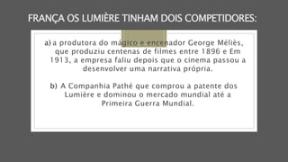 FRANÇA OS LUMIÈRE TINHAM DOIS COMPETIDORES:
a) a produtora do mágico e encenador George Méliès,
que produziu centenas de filmes entre 1896 e Em
1913, a empresa faliu depois que o cinema passou a
desenvolver uma narrativa própria.
b) A Companhia Pathé que comprou a patente dos
Lumière e dominou o mercado mundial até a
Primeira Guerra Mundial.
 