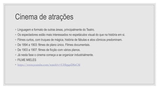 Cinema de atrações
◦ Linguagem e formato de outras áreas, principalmente do Teatro.
◦ Os espectadores estão mais interessados no espetáculos visual do que na história em si.
◦ Filmes curtos, com truques de mágica, história de fábulas e atos cômicos predominam.
◦ De 1894 a 1903: filmes de plano único. Filmes documentais.
◦ De 1903 a 1907: filmes de ficção com vários planos.
◦ Já nesta fase o cinema começa a se organizar industrialmente.
◦ FILME MIELES
◦ https://www.youtube.com/watch?v=UHbpgsD8zCM
 
