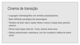 Cinema de transição
◦ Linguagem cinematográfica com enredos autoexplicativos.
◦ Maior definição psicológica dos personagens.
◦ Tentativa de atrair mais a classe média e menos a classe baixa (período
anterior).
◦ Filmes mais longos (mais de 1 hora), embora ainda raros.
◦ Gênero predominante: melodrama, com tom moralista e defesa da ordem
social.
 
