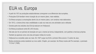 EUA vs. Europa
◦ A partir de 1913 as produções estadunidenses começaram a se diferenciar das européias.
◦ Produções EUA tendiam menor duração de um mesmo plano, mais realistas.
◦ Os filmes europeus a encenações dentro de um mesmo plano, com cenários mais elaborados.
◦ Em 1913, o cinema tinha mais credibilidade e cada vez mais era uma atividade cara e elitizada.
◦ Grande parte dos estúdios dos EUA já estavam em Hollywood.
◦ Os filmes já oscilavam entre 60 e 90 minutos.
◦ Até este ano foi um período de transição em que o cinema se tornou independente, com padrões e técnicas próprias.
◦ Também já aparecia como uma das principais mídias do mundo.
◦ Hollywood se consolida cada vez mais. Em 1927 surge nos EUA o primeiro filme sonoro: O cantor de Jazz.
◦ Muitos produtores ainda resistiram ao novo estilo. Chaplin, por exemplo, fez filmes mudos até Por exemplo, o premiado
“O Circo” (1928).
 