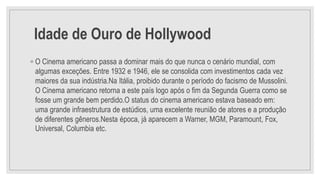 Idade de Ouro de Hollywood
◦ O Cinema americano passa a dominar mais do que nunca o cenário mundial, com
algumas exceções. Entre 1932 e 1946, ele se consolida com investimentos cada vez
maiores da sua indústria.Na Itália, proibido durante o período do facismo de Mussolini.
O Cinema americano retorna a este país logo após o fim da Segunda Guerra como se
fosse um grande bem perdido.O status do cinema americano estava baseado em:
uma grande infraestrutura de estúdios, uma excelente reunião de atores e a produção
de diferentes gêneros.Nesta época, já aparecem a Warner, MGM, Paramount, Fox,
Universal, Columbia etc.
 